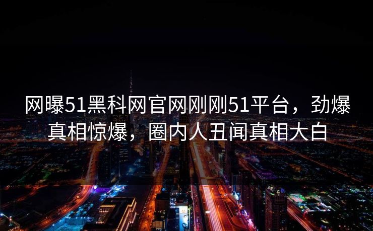 网曝51黑科网官网刚刚51平台，劲爆真相惊爆，圈内人丑闻真相大白