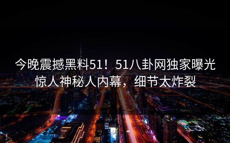 今晚震撼黑料51！51八卦网独家曝光惊人神秘人内幕，细节太炸裂