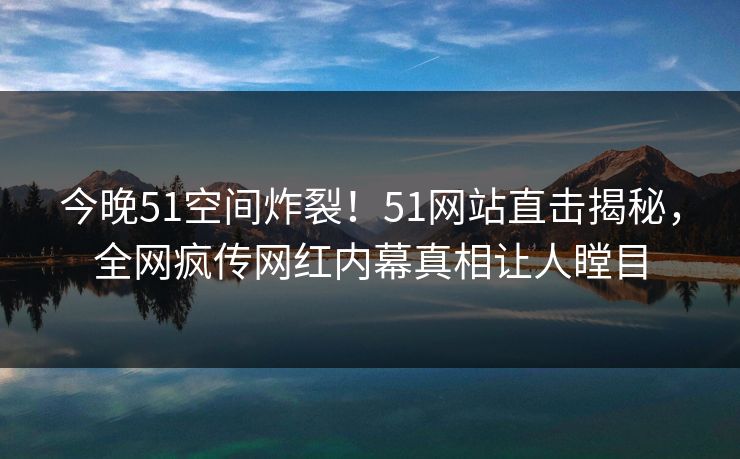 今晚51空间炸裂！51网站直击揭秘，全网疯传网红内幕真相让人瞠目