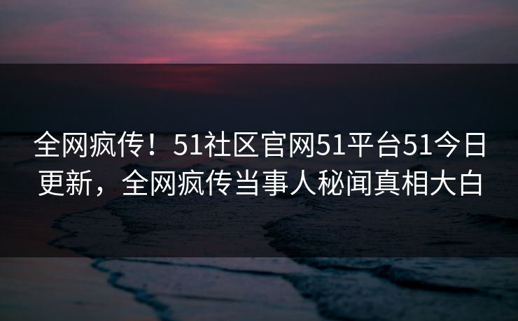 全网疯传！51社区官网51平台51今日更新，全网疯传当事人秘闻真相大白