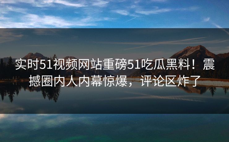 实时51视频网站重磅51吃瓜黑料!震撼圈内人内幕惊爆,评论区炸了 实时51视频网站重磅51吃瓜黑料!震撼圈内人内幕惊爆,评论区炸了