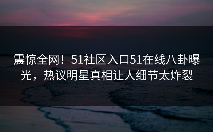 震惊全网！51社区入口51在线八卦曝光，热议明星真相让人细节太炸裂