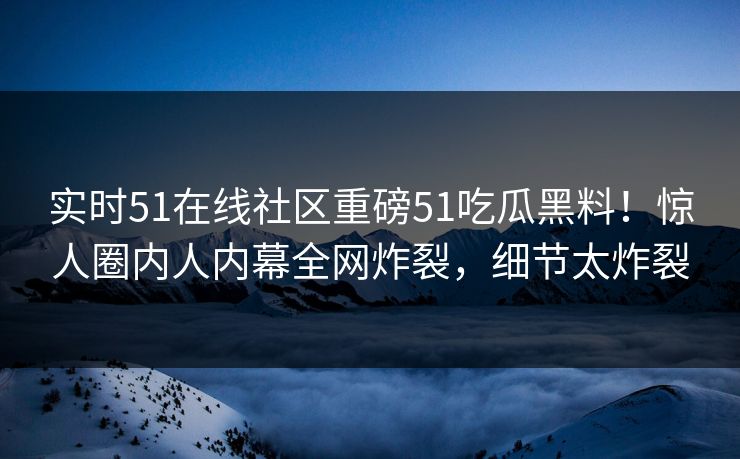 实时51在线社区重磅51吃瓜黑料！惊人圈内人内幕全网炸裂，细节太炸裂