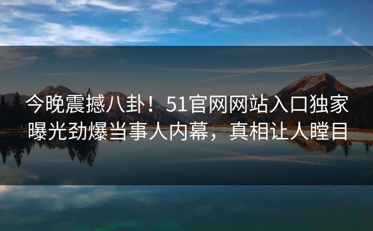 今晚震撼八卦！51官网网站入口独家曝光劲爆当事人内幕，真相让人瞠目