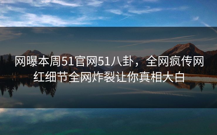 网曝本周51官网51八卦，全网疯传网红细节全网炸裂让你真相大白