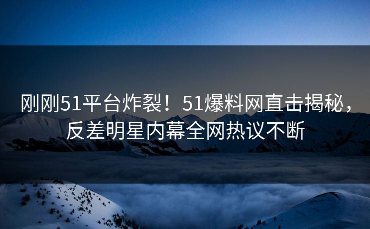 刚刚51平台炸裂！51爆料网直击揭秘，反差明星内幕全网热议不断