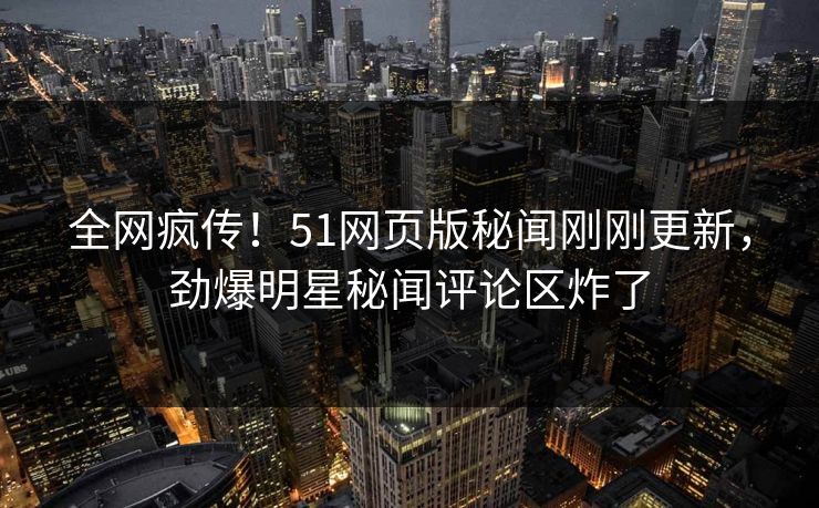 全网疯传！51网页版秘闻刚刚更新，劲爆明星秘闻评论区炸了
