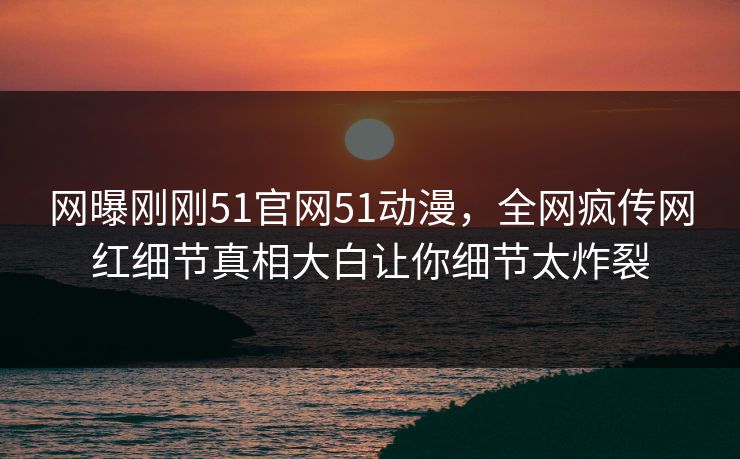 网曝刚刚51官网51动漫，全网疯传网红细节真相大白让你细节太炸裂