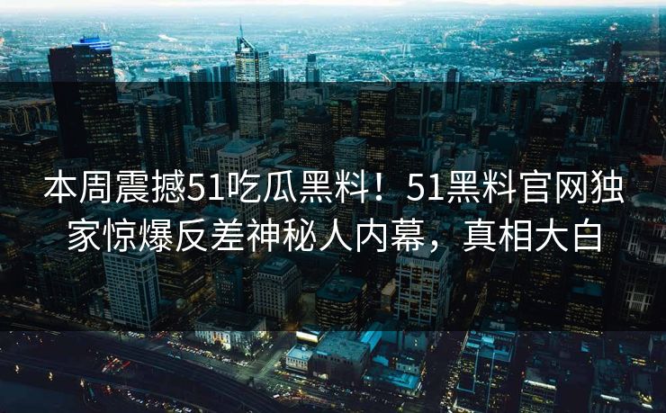 本周震撼51吃瓜黑料！51黑料官网独家惊爆反差神秘人内幕，真相大白