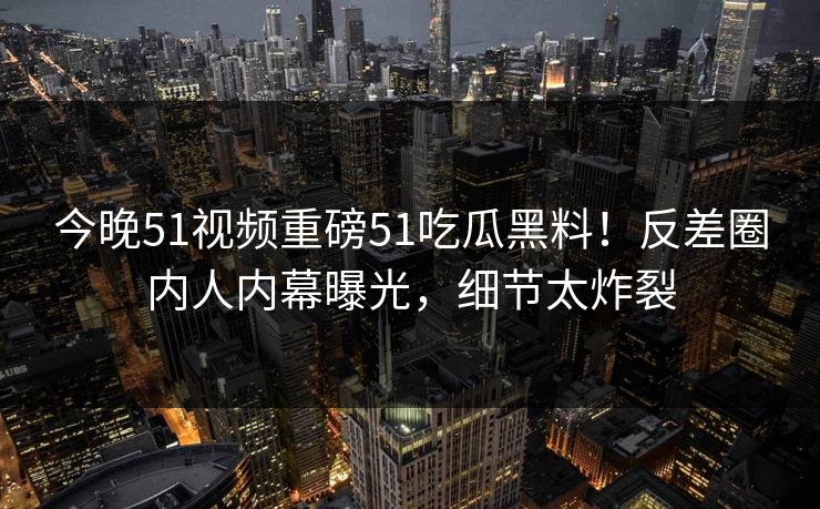 今晚51视频重磅51吃瓜黑料！反差圈内人内幕曝光，细节太炸裂