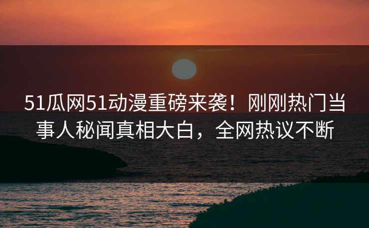 51瓜网51动漫重磅来袭！刚刚热门当事人秘闻真相大白，全网热议不断