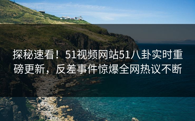 探秘速看！51视频网站51八卦实时重磅更新，反差事件惊爆全网热议不断