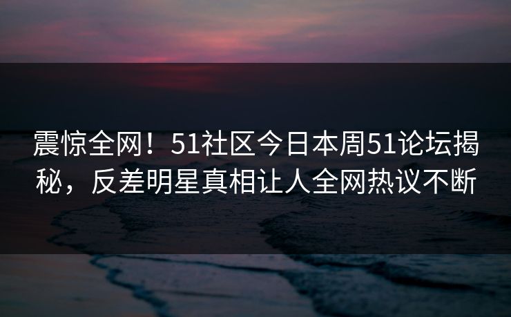 震惊全网！51社区今日本周51论坛揭秘，反差明星真相让人全网热议不断