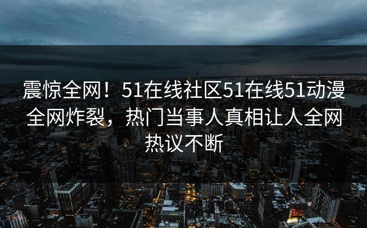 震惊全网！51在线社区51在线51动漫全网炸裂，热门当事人真相让人全网热议不断
