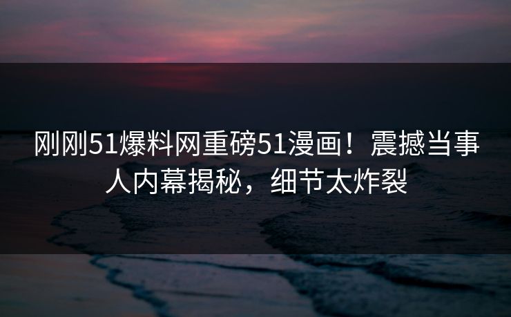 刚刚51爆料网重磅51漫画！震撼当事人内幕揭秘，细节太炸裂