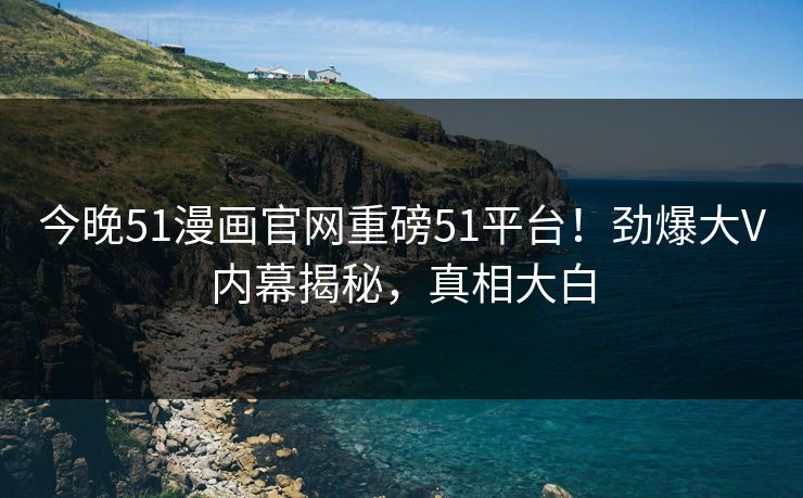 今晚51漫画官网重磅51平台！劲爆大V内幕揭秘，真相大白