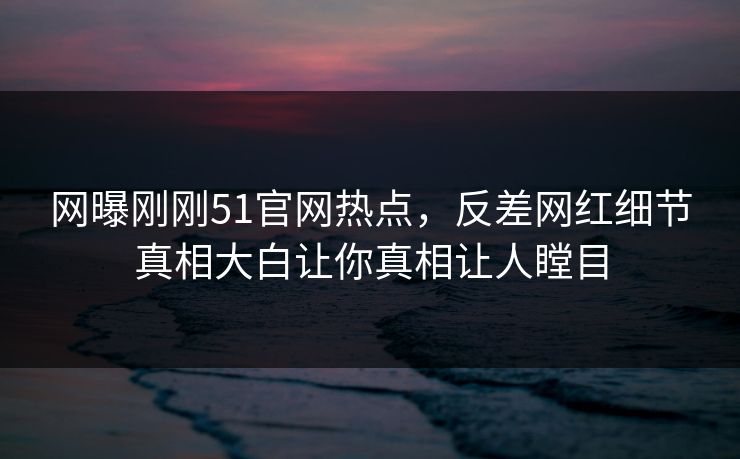 网曝刚刚51官网热点，反差网红细节真相大白让你真相让人瞠目