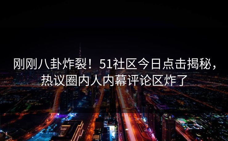 刚刚八卦炸裂！51社区今日点击揭秘，热议圈内人内幕评论区炸了