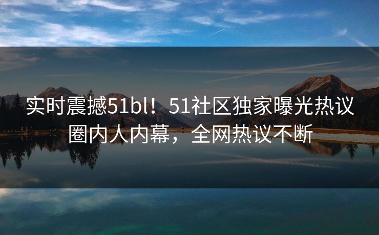 实时震撼51bl！51社区独家曝光热议圈内人内幕，全网热议不断