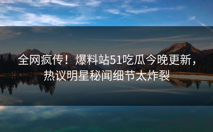 全网疯传！爆料站51吃瓜今晚更新，热议明星秘闻细节太炸裂