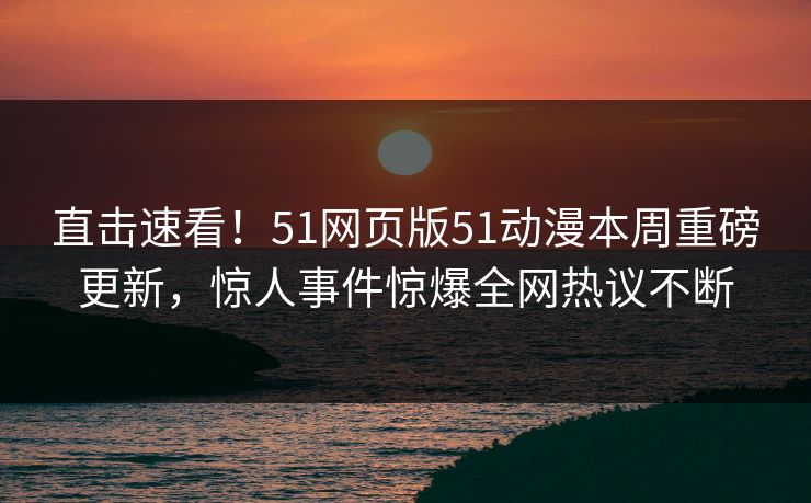 直击速看！51网页版51动漫本周重磅更新，惊人事件惊爆全网热议不断