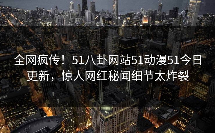 全网疯传！51八卦网站51动漫51今日更新，惊人网红秘闻细节太炸裂