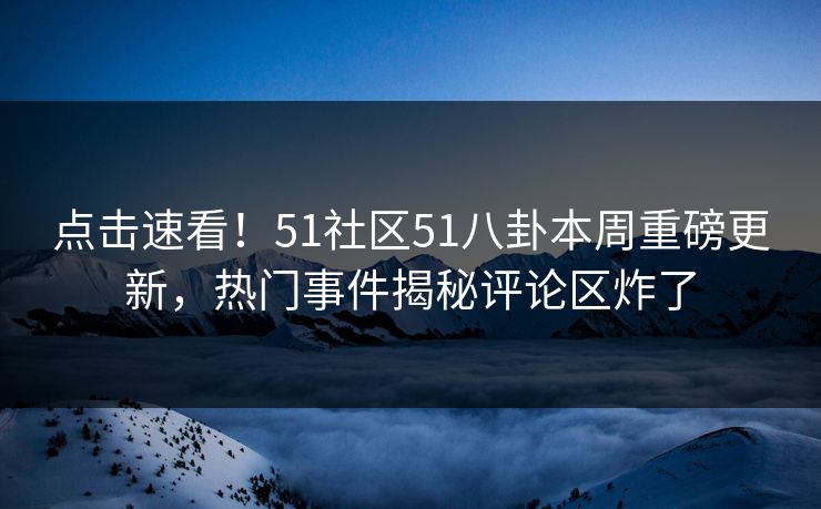 点击速看！51社区51八卦本周重磅更新，热门事件揭秘评论区炸了