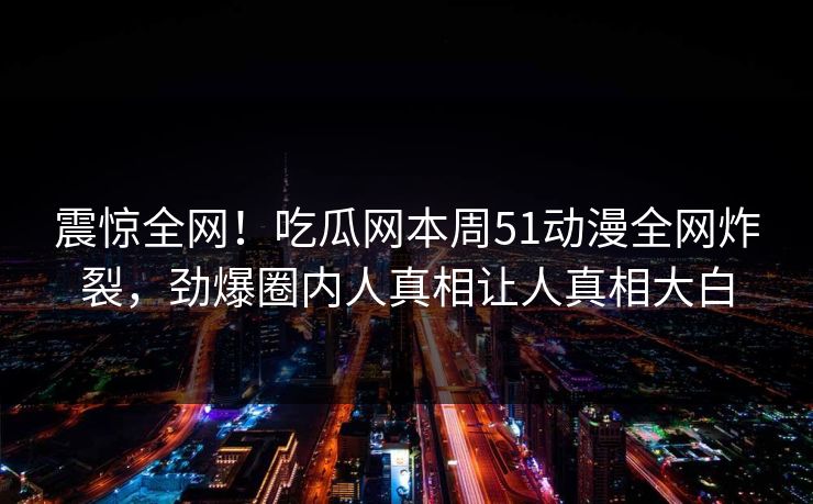 震惊全网！吃瓜网本周51动漫全网炸裂，劲爆圈内人真相让人真相大白