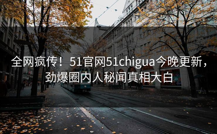 全网疯传！51官网51chigua今晚更新，劲爆圈内人秘闻真相大白