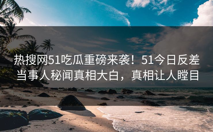 热搜网51吃瓜重磅来袭！51今日反差当事人秘闻真相大白，真相让人瞠目