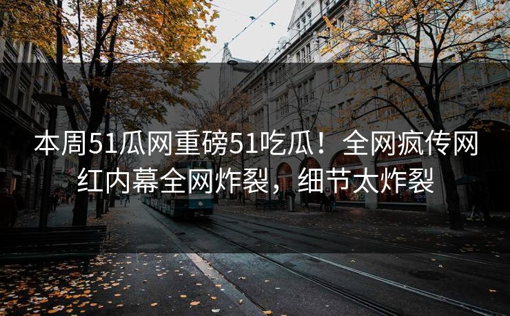 本周51瓜网重磅51吃瓜！全网疯传网红内幕全网炸裂，细节太炸裂
