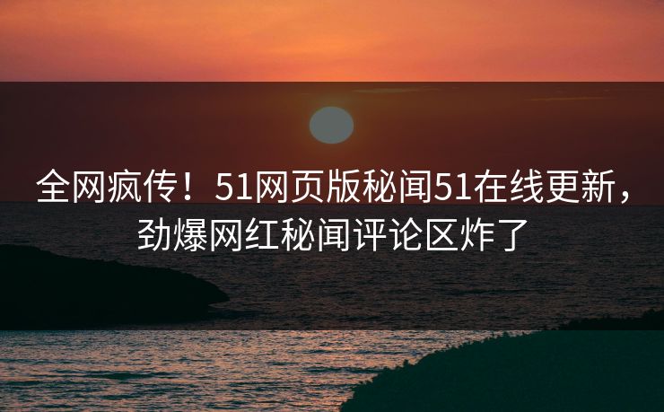 全网疯传！51网页版秘闻51在线更新，劲爆网红秘闻评论区炸了