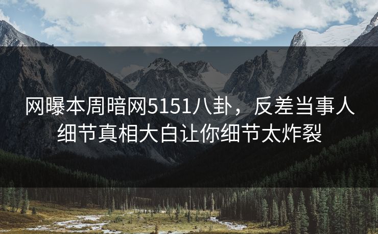 网曝本周暗网5151八卦，反差当事人细节真相大白让你细节太炸裂
