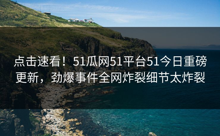 点击速看！51瓜网51平台51今日重磅更新，劲爆事件全网炸裂细节太炸裂