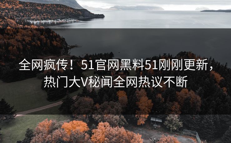 全网疯传！51官网黑料51刚刚更新，热门大V秘闻全网热议不断