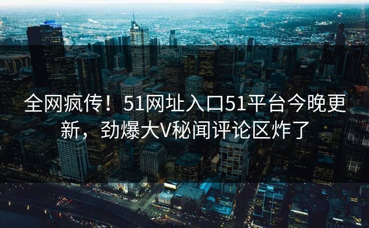 全网疯传！51网址入口51平台今晚更新，劲爆大V秘闻评论区炸了