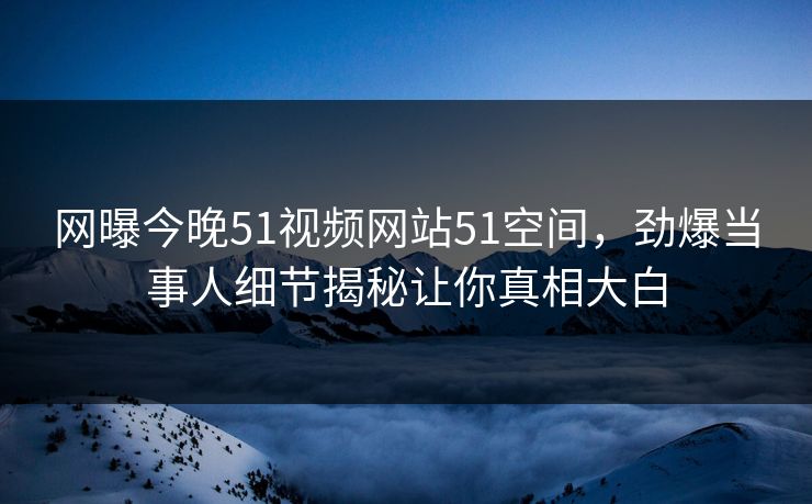 网曝今晚51视频网站51空间，劲爆当事人细节揭秘让你真相大白