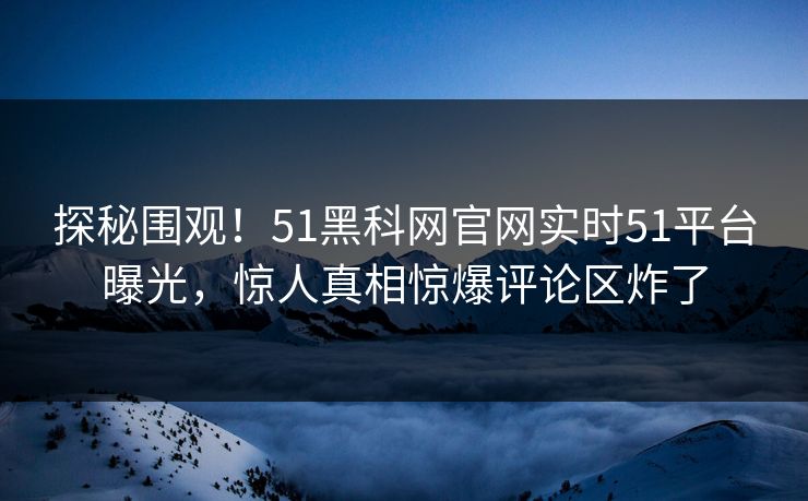 探秘围观！51黑科网官网实时51平台曝光，惊人真相惊爆评论区炸了