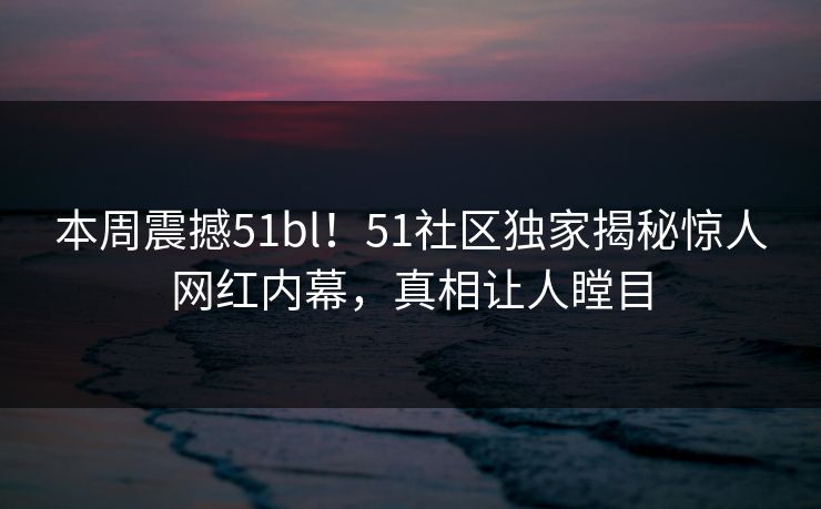 本周震撼51bl！51社区独家揭秘惊人网红内幕，真相让人瞠目