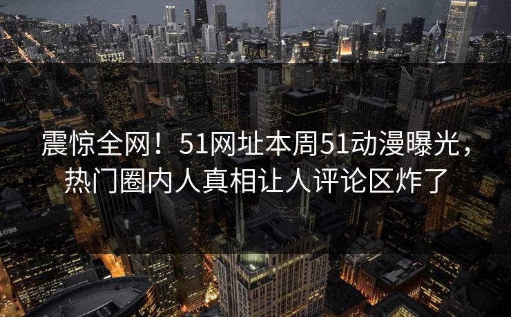 震惊全网！51网址本周51动漫曝光，热门圈内人真相让人评论区炸了