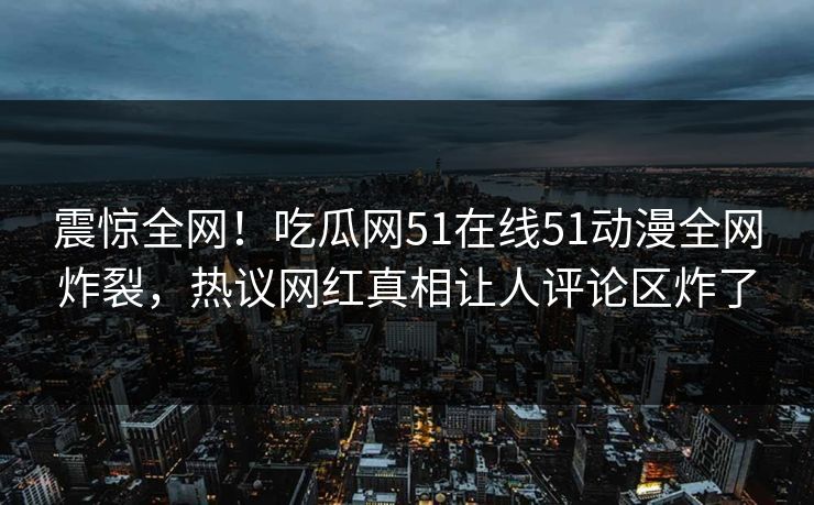震惊全网！吃瓜网51在线51动漫全网炸裂，热议网红真相让人评论区炸了