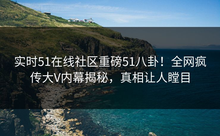 实时51在线社区重磅51八卦！全网疯传大V内幕揭秘，真相让人瞠目