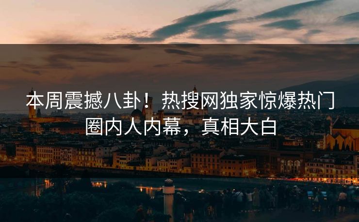 本周震撼八卦！热搜网独家惊爆热门圈内人内幕，真相大白