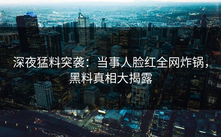 深夜猛料突袭：当事人脸红全网炸锅，黑料真相大揭露