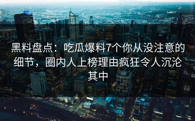 黑料盘点：吃瓜爆料7个你从没注意的细节，圈内人上榜理由疯狂令人沉沦其中