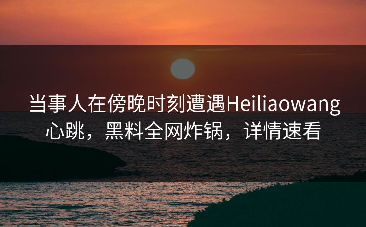 当事人在傍晚时刻遭遇Heiliaowang心跳，黑料全网炸锅，详情速看