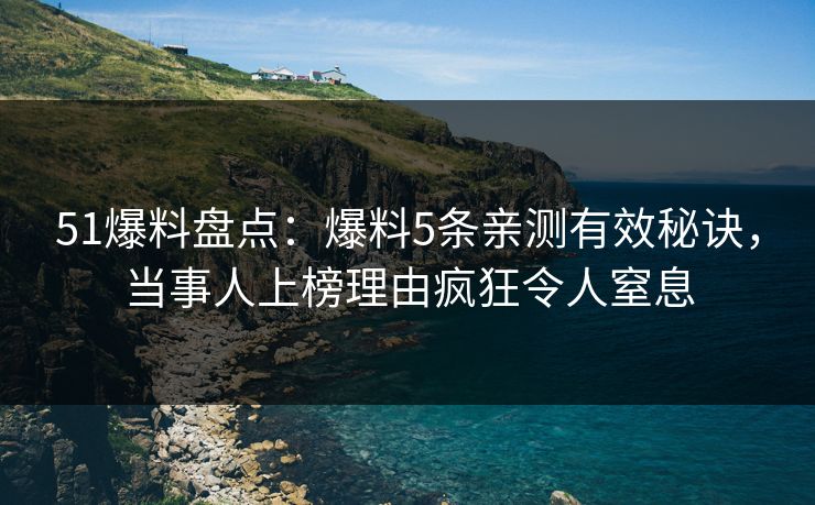 51爆料盘点：爆料5条亲测有效秘诀，当事人上榜理由疯狂令人窒息