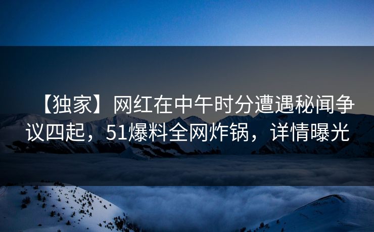 【独家】网红在中午时分遭遇秘闻争议四起，51爆料全网炸锅，详情曝光