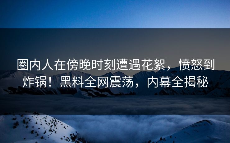 圈内人在傍晚时刻遭遇花絮，愤怒到炸锅！黑料全网震荡，内幕全揭秘