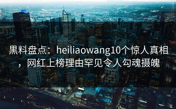 黒料盘点：heiliaowang10个惊人真相，网红上榜理由罕见令人勾魂摄魄